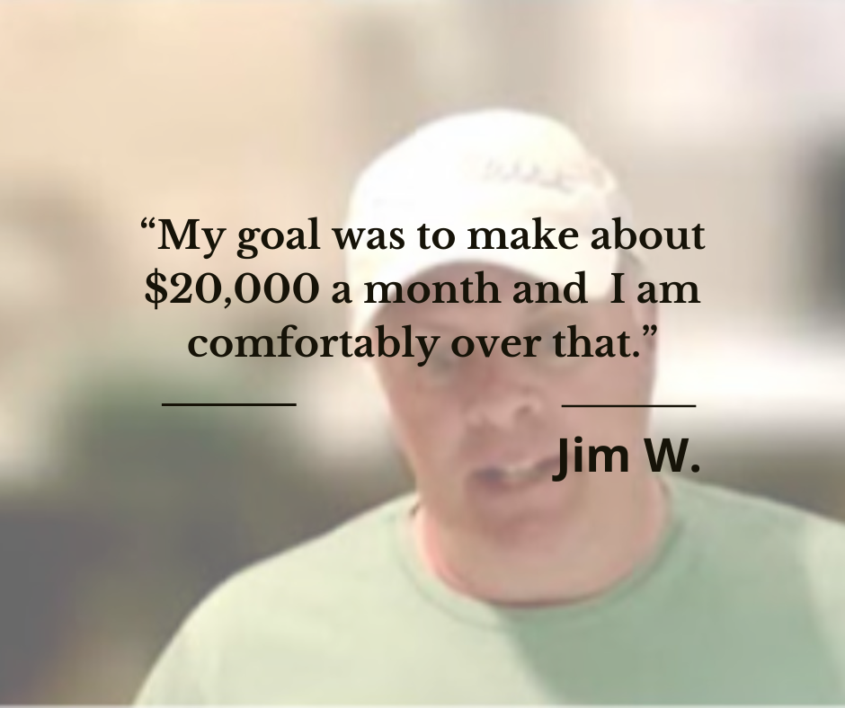 Member Jim W.: my goal was to make about $20,000 a month and I am comfortably over that